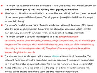 The temple has retained the Pallava architecture in its original stylized form with influence of the
later styles developed by the Chola Dynasty and Vijayanagara Emperors
It is of stone built architecture unlike the rock cut architecture built into hallowed caves or carved
into rock outcrops as in Mahabalipuram. The tall gopuram (tower) is to the left and the temple
complex is to the right.
The temple's foundations are made of granite, which could withstand the weight of the temple,
while the super structure including the carvings are all made of sandstone. Initially, only the
main sanctuary existed with pyramidal vimana and a detached mandapa(main hall)
The temple complex is complete in all respects as it has garbagriha (sanctum
sanctorum), antarala (inner enclosure), mandapa, a high compound wall, and an entrance gate,
the gopuram.The mandapa, which was initially detached, was made part of the main shrine by
interposing an ardhamantapa(smaller hall). The pillars of the mandapa have the repetitive
features of mythical lion mounts.
The structure has a simple layout. with a tower or shikara at the center of the complex. The
shikara of the temple, above the main shrine (sanctum sanctorum), is square in plan and rises
up in a curvilinear style or pyramidal shape. The tower has many levels rising proportionately.
the top of this tower, there is a small roof in the shape of a dome. The pillar elements with
mythical animal shapes (lions on the base) are extra features in Pallava style.
 