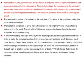 At the entrance, the gopuram walls are plastered. Its entrance wall has eight small shrines and
a gopura, precursor to the main gopura. At some later stage, the mandapa and the sanctuary
were joined by an intermediate hall called the ardhamantapa, which is reported to have marred
the beauty of the temple to some extent. The temple is enclosed within walls in a rectangular
layout.
The outstanding feature of sculptures is the profusion of depiction of the erect lions projecting
out in several directions.
There are two sculptures of Shiva here which are seen holding the Veena] (musical string
instrument) in the hand. There is a lot of difference between the Veena found in the said
sculptures and the present day
A circumambulatory passage, with a symbolic meaning is situated along the compound wall. In
order to make the circumambulation, there is a narrow entry passage which devotees must
crawl through. Seven steps must be climbed in order to reach the passage. Passing through the
narrow passage is indicative of passage through life. After the circumambulation, the exit is
through a pit or another narrow passage symbolic of death.[7][16]
It is believed that making the
circumambulation round the various deities would usher the same blessings as visiting
paradise.
 