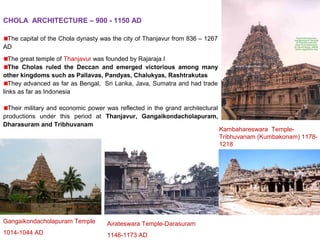 CHOLA ARCHITECTURE – 900 - 1150 AD
The capital of the Chola dynasty was the city of Thanjavur from 836 – 1267
AD
The great temple of Thanjavur was founded by Rajaraja I
The Cholas ruled the Deccan and emerged victorious among many
other kingdoms such as Pallavas, Pandyas, Chalukyas, Rashtrakutas
They advanced as far as Bengal, Sri Lanka, Java, Sumatra and had trade
links as far as Indonesia
Their military and economic power was reflected in the grand architectural
productions under this period at Thanjavur, Gangaikondacholapuram,
Dharasuram and Tribhuvanam
Gangaikondacholapuram Temple
1014-1044 AD
Airateswara Temple-Darasuram
1146-1173 AD
Kambahareswara Temple-
Tribhuvanam (Kumbakonam) 1178-
1218
 