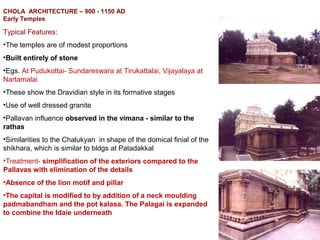 CHOLA ARCHITECTURE – 900 - 1150 AD
Early Temples
Typical Features:
•The temples are of modest proportions
•Built entirely of stone
•Egs. At Pudukottai- Sundareswara at Tirukattalai, Vijayalaya at
Nartamalai
•These show the Dravidian style in its formative stages
•Use of well dressed granite
•Pallavan influence observed in the vimana - similar to the
rathas
•Similarities to the Chalukyan in shape of the domical finial of the
shikhara, which is similar to bldgs at Patadakkal
•Treatment- simplification of the exteriors compared to the
Pallavas with elimination of the details
•Absence of the lion motif and pillar
•The capital is modified to by addition of a neck moulding
padmabandham and the pot kalasa. The Palagai is expanded
to combine the Idaie underneath
 