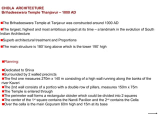 CHOLA ARCHITECTURE
Brihadeeswara Temple Thanjavur – 1000 AD
The Brihadeeswara Temple at Tanjavur was constructed around 1000 AD
The largest, highest and most ambitious project at its time – a landmark in the evolution of South
Indian Architecture
Superb architectural treatment and Proportions
The main structure is 180’ long above which is the tower 190’ high
Planning:
Dedicated to Shiva
Surrounded by 2 walled precincts
The first one measures 270m x 140 m consisting of a high wall running along the banks of the
river Kaveri
The 2nd wall consists of a portico with a double row of pillars, measures 150m x 75m
The Temple is entered through
The perimeter wall forms a rectangular cloister which could be divided into 2 squares
The center of the 1st
square contains the Nandi Pavilion and the 2nd
contains the Cella
Over the cella is the main Gopuram 60m high and 15m at its base
 