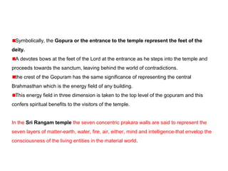 Symbolically, the Gopura or the entrance to the temple represent the feet of the
deity.
A devotes bows at the feet of the Lord at the entrance as he steps into the temple and
proceeds towards the sanctum, leaving behind the world of contradictions.
the crest of the Gopuram has the same significance of representing the central
Brahmasthan which is the energy field of any building.
This energy field in three dimension is taken to the top level of the gopuram and this
confers spiritual benefits to the visitors of the temple.
In the Sri Rangam temple the seven concentric prakara walls are said to represent the
seven layers of matter-earth, water, fire, air, either, mind and intelligence-that envelop the
consciousness of the living entities in the material world.
 