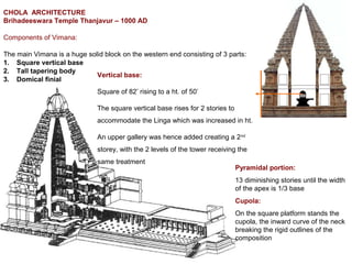 CHOLA ARCHITECTURE
Brihadeeswara Temple Thanjavur – 1000 AD
Components of Vimana:
The main Vimana is a huge solid block on the western end consisting of 3 parts:
1. Square vertical base
2. Tall tapering body
3. Domical finial
Vertical base:
Square of 82’ rising to a ht. of 50’
The square vertical base rises for 2 stories to
accommodate the Linga which was increased in ht.
An upper gallery was hence added creating a 2nd
storey, with the 2 levels of the tower receiving the
same treatment
Pyramidal portion:
13 diminishing stories until the width
of the apex is 1/3 base
Cupola:
On the square platform stands the
cupola, the inward curve of the neck
breaking the rigid outlines of the
composition
 