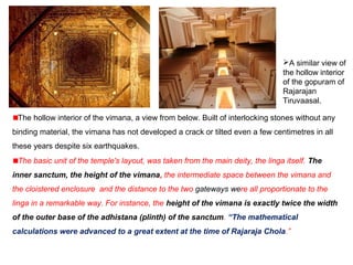 The hollow interior of the vimana, a view from below. Built of interlocking stones without any
binding material, the vimana has not developed a crack or tilted even a few centimetres in all
these years despite six earthquakes.
A similar view of
the hollow interior
of the gopuram of
Rajarajan
Tiruvaasal.
The basic unit of the temple's layout, was taken from the main deity, the linga itself. The
inner sanctum, the height of the vimana, the intermediate space between the vimana and
the cloistered enclosure and the distance to the two gateways were all proportionate to the
linga in a remarkable way. For instance, the height of the vimana is exactly twice the width
of the outer base of the adhistana (plinth) of the sanctum. “The mathematical
calculations were advanced to a great extent at the time of Rajaraja Chola.”
 