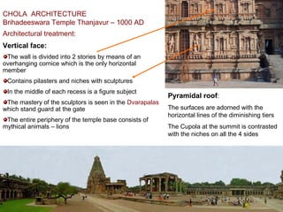 CHOLA ARCHITECTURE
Brihadeeswara Temple Thanjavur – 1000 AD
Architectural treatment:
Vertical face:
The wall is divided into 2 stories by means of an
overhanging cornice which is the only horizontal
member
Contains pilasters and niches with sculptures
In the middle of each recess is a figure subject
The mastery of the sculptors is seen in the Dvarapalas
which stand guard at the gate
The entire periphery of the temple base consists of
mythical animals – lions
Pyramidal roof:
The surfaces are adorned with the
horizontal lines of the diminishing tiers
The Cupola at the summit is contrasted
with the niches on all the 4 sides
 