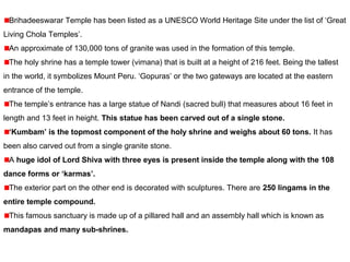 Brihadeeswarar Temple has been listed as a UNESCO World Heritage Site under the list of ‘Great
Living Chola Temples’.
An approximate of 130,000 tons of granite was used in the formation of this temple.
The holy shrine has a temple tower (vimana) that is built at a height of 216 feet. Being the tallest
in the world, it symbolizes Mount Peru. ‘Gopuras’ or the two gateways are located at the eastern
entrance of the temple.
The temple’s entrance has a large statue of Nandi (sacred bull) that measures about 16 feet in
length and 13 feet in height. This statue has been carved out of a single stone.
‘Kumbam’ is the topmost component of the holy shrine and weighs about 60 tons. It has
been also carved out from a single granite stone.
A huge idol of Lord Shiva with three eyes is present inside the temple along with the 108
dance forms or ‘karmas’.
The exterior part on the other end is decorated with sculptures. There are 250 lingams in the
entire temple compound.
This famous sanctuary is made up of a pillared hall and an assembly hall which is known as
mandapas and many sub-shrines.
 