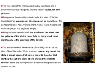 The inner part of the mandapas is highly significant and is
divided into various categories with the help of sculptures and
pilasters.
Being one of the rarest temples in India, the idols of ‘Ashta-
dikpaalakas’ or guardians of directions can be found here. The
six feet effigies of Agni, Varuna, Indra, Yama, Isana, Kubera and
Nirriti are placed in a separate temple.
Being a masterpiece in itself, the shadow of the tower over
the gateway of the shrine never falls on the ground, more
significantly in the premises of the temple.
The altar situated at the entrance of this holy shrine has two
idols of Lord Ganesha. When a person taps on any one of the
idols, a sound occurs that travels towards the other idol
slanting through the stone at one end and the metal to
another. There are many pillars of the temple that produce such
musical sounds.
 