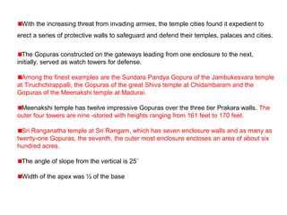 With the increasing threat from invading armies, the temple cities found it expedient to
erect a series of protective walls to safeguard and defend their temples, palaces and cities.
The Gopuras constructed on the gateways leading from one enclosure to the next,
initially, served as watch towers for defense.
Among the finest examples are the Sundara Pandya Gopura of the Jambukesvara temple
at Tiruchchirappalli, the Gopuras of the great Shiva temple at Chidambaram and the
Gopuras of the Meenakshi temple at Madurai.
Meenakshi temple has twelve impressive Gopuras over the three tier Prakara walls. The
outer four towers are nine -storied with heights ranging from 161 feet to 170 feet.
Sri Ranganatha temple at Sri Rangam, which has seven enclosure walls and as many as
twenty-one Gopuras, the seventh, the outer most enclosure encloses an area of about six
hundred acres.
The angle of slope from the vertical is 25˚
Width of the apex was ½ of the base
 