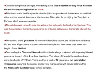 Considerable political changes were taking place. The most threatening force was from
the north -conquering hordes of Islam.
This threat made the Pandya rulers hurriedly throw up makeshift battlements around their
cities and the heart of their towns -the temples. This called for modifying the Temple to a
Fortress which was unacceptable
The solution was hence to raise the gates of the fortress to the level of architecture. This
was the genesis of the famous gopurams, or entrance gateways of the temple cities of the
south.
The towers, or the gopurams for which this temple is known, are visible from a distance.
No less than 12gopurams or towers adorn this temple and the 4 outer ones tower to a
height of over 160 feet.
Surrounding the Shiva and Meenakshi temples is a huge prakaram with imposing 9 tiered
gopurams, in each of the 4 cardinal directions. The tallest of these is the southern tower,
rising to a height of 170 feet. There are thus a total of 12 gopurams, two gold plated
vimaanams (crowning the sancta) and several mandapams with carved pillars within
the Meenakshi Sundareswarar temple complex.
 
 