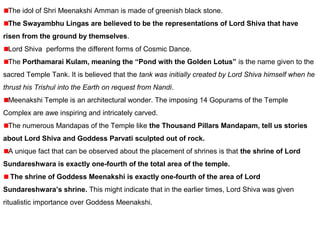 The idol of Shri Meenakshi Amman is made of greenish black stone.
The Swayambhu Lingas are believed to be the representations of Lord Shiva that have
risen from the ground by themselves.
Lord Shiva performs the different forms of Cosmic Dance.
The Porthamarai Kulam, meaning the “Pond with the Golden Lotus” is the name given to the
sacred Temple Tank. It is believed that the tank was initially created by Lord Shiva himself when he
thrust his Trishul into the Earth on request from Nandi.
Meenakshi Temple is an architectural wonder. The imposing 14 Gopurams of the Temple
Complex are awe inspiring and intricately carved.
The numerous Mandapas of the Temple like the Thousand Pillars Mandapam, tell us stories
about Lord Shiva and Goddess Parvati sculpted out of rock.
A unique fact that can be observed about the placement of shrines is that the shrine of Lord
Sundareshwara is exactly one-fourth of the total area of the temple.
The shrine of Goddess Meenakshi is exactly one-fourth of the area of Lord
Sundareshwara’s shrine. This might indicate that in the earlier times, Lord Shiva was given
ritualistic importance over Goddess Meenakshi.
 