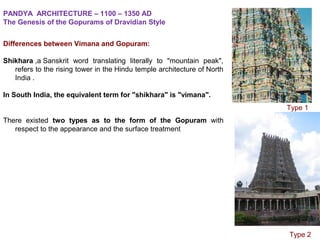 Differences between Vimana and Gopuram:
Shikhara ,a Sanskrit  word  translating  literally  to  "mountain  peak", 
refers to the rising tower in the Hindu temple architecture of North 
India .
In South India, the equivalent term for "shikhara" is "vimana".
There  existed  two types as to the form of the Gopuram with 
respect to the appearance and the surface treatment
PANDYA ARCHITECTURE – 1100 – 1350 AD
The Genesis of the Gopurams of Dravidian Style
              Type 2
              Type 1
 