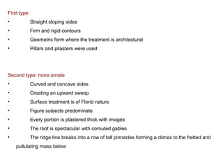 First type:
• Straight sloping sides
• Firm and rigid contours
• Geometric form where the treatment is architectural
• Pillars and pilasters were used
Second type: more ornate
• Curved and concave sides
• Creating an upward sweep
• Surface treatment is of Florid nature 
• Figure subjects predominate
• Every portion is plastered thick with images 
• The roof is spectacular with cornuted gables 
• The ridge line breaks into a row of tall pinnacles forming a climax to the fretted and 
pullulating mass below
 