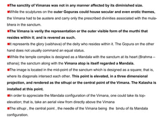 The sanctity of Vimanas was not in any manner affected by its diminished size.
While the sculptures on the outer Gopuras could house secular and even erotic themes,
the Vimana had to be austere and carry only the prescribed divinities associated with the mula-
bhera in the sanctum. 
The Vimana is verily the representation or the outer visible form of the murthi that
resides within it; and is revered as such.
It represents the glory (vaibhava) of the deity who resides within it. The Gopura on the other 
hand does not usually command an equal status.
While the temple complex is designed as a Mandala with the sanctum at its heart (Brahma –
sthana); the sanctum along with the Vimana atop is itself regarded a Mandala.
The image is located in the mid-point of the sanctum which is designed as a square; that is, 
where its diagonals intersect each other. This point is elevated, in a three dimensional
projection, and rendered as the sthupi or the central point of the Vimana. The Kalasha is
installed at this point.
In order to appreciate the Mandala configuration of the Vimana, one could take its top-
elevation; that is, take an aerial view from directly above the Vimana
The sthupi , the central point , the needle of the Vimana being  the  bindu of its Mandala 
configuration.
 
