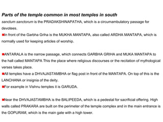 Parts of the temple common in most temples in south
sanctum sanctorum is the PRADAKSHINAPATHA, which is a circumambulatory passage for
devotees.
In front of the Garbha Griha is the MUKHA MANTAPA, also called ARDHA MANTAPA, which is
normally used for keeping articles of worship.
ANTARALA is the narrow passage, which connects GARBHA GRIHA and MUKA MANTAPA to
the hall called MANTAPA This the place where religious discourses or the recitation of mythological
verses takes place.
All temples have a DHVAJASTAMBHA or flag post in front of the MANTAPA. On top of this is the
LANCHANA or insignia of the deity.
For example in Vishnu temples it is GARUDA.
Near the DHVAJASTAMBHA is the BALIPEEDA, which is a pedestal for sacrificial offering. High
walls called PRAKARA are built on the perimeter of the temple complex and in the main entrance is
the GOPURAM, which is the main gate with a high tower.
 