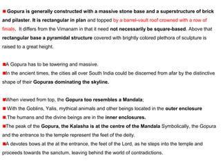  Gopura is generally constructed with a massive stone base and a superstructure of brick
and pilaster. It is rectangular in plan and topped by a barrel-vault roof crowned with a row of 
finials.  It differs from the Vimanam in that it need not necessarily be square-based. Above that 
rectangular base a pyramidal structure covered with brightly colored plethora of sculpture is 
raised to a great height. 
A Gopura has to be towering and massive.
In the ancient times, the cities all over South India could be discerned from afar by the distinctive 
shape of their Gopuras dominating the skyline.
When viewed from top, the Gopura too resembles a Mandala;
 With the Goblins, Yalis, mythical animals and other beings located in the outer enclosure
.The humans and the divine beings are in the inner enclosures.
The peak of the Gopura, the Kalasha is at the centre of the Mandala Symbolically, the Gopura 
and the entrance to the temple represent the feet of the deity. 
A devotes bows at the at the entrance, the feet of the Lord, as he steps into the temple and 
proceeds towards the sanctum, leaving behind the world of contradictions.
 