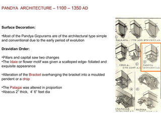 PANDYA  ARCHITECTURE – 1100 – 1350 AD
Surface Decoration:
•Most of the Pandya Gopurams are of the architectural type simple 
and conventional due to the early period of evolution
Dravidian Order:
•Pillars and capital saw two changes
•The Idaie or flower motif was given a scalloped edge- foliated and 
exquisite appearance
•Alteration of the Bracket overhanging the bracket into a moulded 
pendent or a drop
•The Palagai was altered in proportion
•Abacus 2” thick,  4’ 6” feet dia
 