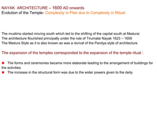 NAYAK  ARCHITECTURE – 1600 AD onwards
Evolution of the Temple- Complexity in Plan due to Complexity in Ritual
The muslims started moving south which led to the shifting of the capital south at Madurai
The architecture flourished principally under the rule of Tirumalai Nayak 1623 – 1659
The Madura Style as it is also known as was a revival of the Pandya style of architecture
The expansion of the temples corresponded to the expansion of the temple ritual :
The forms and ceremonies became more elaborate leading to the arrangement of buildings for 
the activities
The increase in the structural form was due to the wider powers given to the deity
 