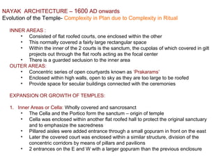 NAYAK  ARCHITECTURE – 1600 AD onwards
Evolution of the Temple- Complexity in Plan due to Complexity in Ritual
INNER AREAS : 
• Consisted of flat roofed courts, one enclosed within the other
• This normally covered a fairly large rectangular space
• Within the inner of the 2 courts is the sanctum, the cupolas of which covered in gilt 
projects out through the flat roofs acting as the focal center
• There is a guarded seclusion to the inner area
OUTER AREAS:
• Concentric series of open courtyards known as ‘Prakarams’
• Enclosed within high walls, open to sky as they are too large to be roofed
• Provide space for secular buildings connected with the ceremonies
EXPANSION OR GROWTH OF TEMPLES:
1. Inner Areas or Cella: Wholly covered and sancrosanct
• The Cella and the Portico form the sanctum – origin of temple
• Cella was enclosed within another flat roofed hall to protect the original sanctuary 
and to emphasize the sacredness
• Pillared aisles were added entrance through a small gopuram in front on the east
• Later the covered court was enclosed within a similar structure, division of the 
concentric corridors by means of pillars and pavilions
• 2 entrances on the E and W with a larger gopuram than the previous enclosure
 