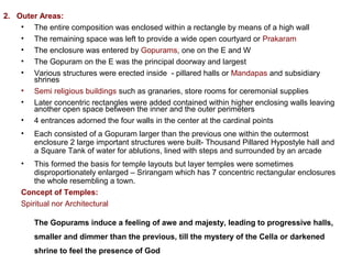 2. Outer Areas:
• The entire composition was enclosed within a rectangle by means of a high wall
• The remaining space was left to provide a wide open courtyard or Prakaram
• The enclosure was entered by Gopurams, one on the E and W
• The Gopuram on the E was the principal doorway and largest
• Various structures were erected inside  - pillared halls or Mandapas and subsidiary 
shrines
• Semi religious buildings such as granaries, store rooms for ceremonial supplies
• Later concentric rectangles were added contained within higher enclosing walls leaving 
another open space between the inner and the outer perimeters
• 4 entrances adorned the four walls in the center at the cardinal points
• Each consisted of a Gopuram larger than the previous one within the outermost 
enclosure 2 large important structures were built- Thousand Pillared Hypostyle hall and 
a Square Tank of water for ablutions, lined with steps and surrounded by an arcade
• This formed the basis for temple layouts but layer temples were sometimes 
disproportionately enlarged – Srirangam which has 7 concentric rectangular enclosures 
the whole resembling a town. 
Concept of Temples:
Spiritual nor Architectural
The Gopurams induce a feeling of awe and majesty, leading to progressive halls,
smaller and dimmer than the previous, till the mystery of the Cella or darkened
shrine to feel the presence of God
 