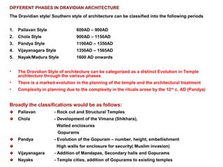 DIFFERENT PHASES IN DRAVIDIAN ARCHITECTURE
The Dravidian style/ Southern style of architecture can be classified into the following periods
1. Pallavan Style 600AD – 900AD
2. Chola Style 900AD – 1150AD
3. Pandya Style 1100AD – 1350AD
4. Vijayanagara Style 1350AD – 1565AD
5. Nayak/Madura Style 1600 AD onwards
• The Dravidian Style of architecture can be categorized as a distinct Evolution in Temple
architecture through the various phases
• There is a marked evolution in the planning of the temple and the architectural treatment
• Complexity in planning due to the complexity in the rituals arose by the 12th
c. AD (Pandya)
Broadly the classifications would be as follows:
Pallavan - Rock cut and Structural Temples
Chola - Development of the Vimana (Shikhara),
Walled enclosures
Gopurams
Pandya - Evolution of the Gopuram – number, height, embellishment
High walls for enclosure for security( Muslim invasion)
Vijayanagara - Addition of Mandapas, Secondary halls and Gopurams
Nayaks - Temple cities, addition of Gopurams to existing temples
 