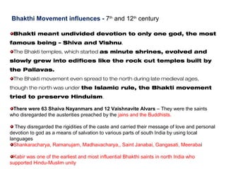 Bhakthi Movement influences - 7th
and 12th
century
Bhakti meant undivided devotion to only one god, the most
famous being – Shiva and Vishnu.
The Bhakti temples, which started as minute shrines, evolved and
slowly grew into edifices like the rock cut temples built by
the Pallavas.
The Bhakti movement even spread to the north during late medieval ages,
though the north was under the Islamic rule, the Bhakti movement
tried to preserve Hinduism.
There were 63 Shaiva Nayanmars and 12 Vaishnavite Alvars – They were the saints
who disregarded the austerities preached by the jains and the Buddhists.
They disregarded the rigidities of the caste and carried their message of love and personal
devotion to god as a means of salvation to various parts of south India by using local
languages
Shankaracharya, Ramanujam, Madhavacharya,, Saint Janabai, Gangasati, Meerabai
Kabir was one of the earliest and most influential Bhakthi saints in north India who
supported Hindu-Muslim unity
 