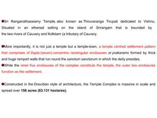 Sri Ranganathaswamy Temple, also known as Thiruvaranga Tirupati dedicated to Vishnu.
Situated in an ethereal setting on the island of Srirangam that is bounded by
the two rivers of Cauvery and Kollidam (a tributary of Cauvery.
More importantly, it is not just a temple but a temple-town, a temple centred settlement pattern
that comprises of Sapta (seven) concentric rectangular enclosures or prakarams formed by thick
and huge rampart walls that run round the sanctum sanctorum in which the deity presides.
While the inner five enclosures of the complex constitute the temple, the outer two enclosures
function as the settlement.
Constructed in the Dravidian style of architecture, the Temple Complex is massive in scale and
spread over 156 acres (63.131 hectares).
 