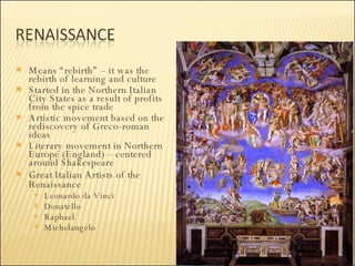 Means “rebirth” – it was the rebirth of learning and culture  Started in the Northern Italian City States as a result of profits from the spice trade Artistic movement based on the rediscovery of Greco-roman ideas Literary movement in Northern Europe (England) – centered around Shakespeare Great Italian Artists of the Renaissance Leonardo da Vinci Donatello Raphael Michelangelo 
