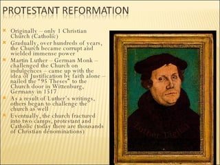 Originally – only 1 Christian Church (Catholic) Gradually, over hundreds of years, the Church became corrupt and wielded immense power Martin Luther – German Monk – challenged the Church on indulgences – came up with the idea of Justification by faith alone – nailed the “95 Theses” to the Church door in Wittenburg, Germany in 1517 As a result of Luther’s writings, others began to challenge the church as well Eventually, the church fractured into two camps, protestant and Catholic (today there are thousands of Christian denominations) 