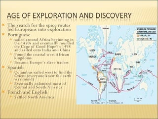 The search for the spice routes led Europeans into exploration Portuguese sailed around Africa beginning in the 1450s and eventually rounded the Cape of Good Hope in 1498 and sailed onto India and China Found the coastal west African kingdoms  Became Europe’s slave traders  Spanish Columbus sailed west to find the Orient (everyone knew the earth was round) Eventually colonized most of Central and South America French and English Settled North America 