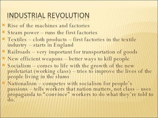 Rise of the machines and factories Steam power – runs the first factories Textiles – cloth products – first factories in the textile industry – starts in England Railroads – very important for transportation of goods New efficient weapons – better ways to kill people Socialism – comes to life with the growth of the new proletariat (working class) – tries to improve the lives of the people living in the slums Nationalism – competes with socialism for people’s passions – tells workers that nation matters, not class – uses propaganda to “convince” workers to do what they’re told to do. 
