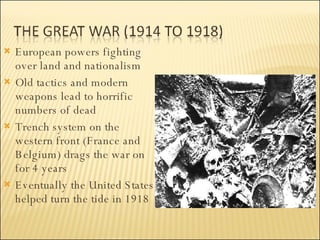 European powers fighting over land and nationalism Old tactics and modern weapons lead to horrific numbers of dead Trench system on the western front (France and Belgium) drags the war on for 4 years Eventually the United States helped turn the tide in 1918  