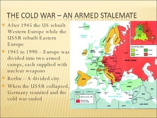 After 1945 the US rebuilt Western Europe while the USSR rebuilt Eastern Europe 1945 to 1990 – Europe was divided into two armed camps, each supplied with nuclear weapons Berlin – A divided city When the USSR collapsed, Germany reunited and the cold war ended 