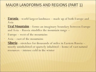 Eurasia  – world largest landmass – made up of both Europe and Asia Ural Mountains  – forms an imaginary boundary between Europe and Asia – Russia straddles the mountain range --  Europe – west of the mountains Asia – east of the mountains Siberia  – stretches for thousands of miles in Eastern Russia – mostly uninhabited or sparsely inhabited – home of vast natural resources – intense cold in the winter 