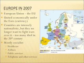 European Union – the EU United economically under the Euro (currency)  Countries are intensely nationalistic, but they no longer want to fight wars over it – too many died in the 20 th  century Mostly socialist Healthcare Airlines Public services Telephone and other services 