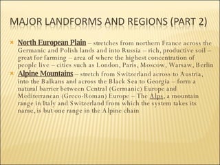 North European Plain  – stretches from northern France across the Germanic and Polish lands and into Russia – rich, productive soil – great for farming – area of where the highest concentration of people live – cities such as London, Paris, Moscow, Warsaw, Berlin Alpine Mountains  – stretch from Switzerland across to Austria, into the Balkans and across the Black Sea to Georgia – form a natural barrier between Central (Germanic) Europe and Mediterranean (Greco-Roman) Europe – The  Alps , a mountain range in Italy and Switzerland from which the system takes its name, is but one range in the Alpine chain 