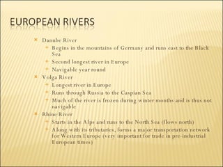 Danube River Begins in the mountains of Germany and runs east to the Black Sea Second longest river in Europe Navigable year round Volga River Longest river in Europe Runs through Russia to the Caspian Sea Much of the river is frozen during winter months and is thus not navigable Rhine River  Starts in the Alps and runs to the North Sea (flows north) Along with its tributaries, forms a major transportation network for Western Europe (very important for trade in pre-industrial European times) 