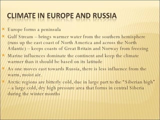 Europe forms a peninsula Gulf Stream – brings warmer water from the southern hemisphere (runs up the east coast of North America and across the North Atlantic) – keeps coasts of Great Britain and Norway from freezing Marine influences dominate the continent and keep the climate warmer than it should be based on its latitude As one moves east towards Russia, there is less influence from the warm, moist air.  Arctic regions are bitterly cold, due in large part to the “Siberian high” – a large cold, dry high pressure area that forms in central Siberia during the winter months 