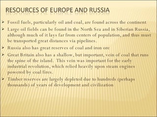 Fossil fuels, particularly oil and coal, are found across the continent Large oil fields can be found in the North Sea and in Siberian Russia, although much of it lays far from centers of population, and thus must be transported great distances via pipelines.  Russia also has great reserves of coal and iron ore Great Britain also has a shallow, but important, vein of coal that runs the spine of the island.  This vein was important for the early industrial revolution, which relied heavily upon steam engines powered by coal fires. Timber reserves are largely depleted due to hundreds (perhaps thousands) of years of development and civilization 