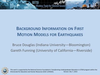 This work is supported by the National Science Foundation’s Transforming Undergraduate Education in STEM program within the
Directorate for Education and Human Resources (DUE-1245025).
BACKGROUND INFORMATION ON FIRST
MOTION MODELS FOR EARTHQUAKES
Bruce Douglas (Indiana University—Bloomington)
Gareth Funning (University of California—Riverside)
Version: Dec 7, 2015
 