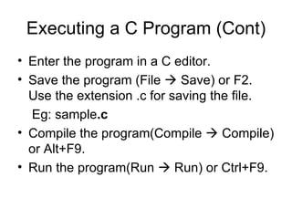 Executing a C Program (Cont) Enter the program in a C editor. Save the program (File    Save) or F2. Use the extension .c for saving the file. Eg: sample .c Compile the program(Compile    Compile) or Alt+F9. Run the program(Run    Run) or Ctrl+F9.  