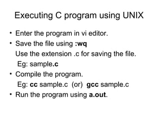 Executing C program using UNIX Enter the program in vi editor. Save the file using  :wq   Use the extension .c for saving the file. Eg: sample .c Compile the program. Eg:  cc  sample.c  (or)  gcc  sample.c Run the program using  a.out .  