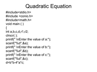 Quadratic Equation #include<stdio.h> #include <conio.h> #include<math.h> void main ( ) { int a,b,c,d,r1,r2; clrscr( ); printf(" \nEnter the value of a:"); scanf("%d",&a); printf(" \nEnter the value of b:"); scanf("%d",&b); printf(" \nEnter the value of c:"); scanf("%d",&c); d=b*b-4*a*c; 