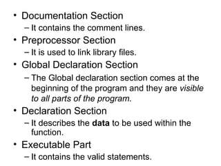 Documentation Section It contains the comment lines. Preprocessor Section It is used to link library files. Global Declaration Section The Global declaration section comes at the beginning of the program and they are  visible to all parts of the program. Declaration Section It  describes the  data  to be used within the function. Executable Part It contains the valid statements. 