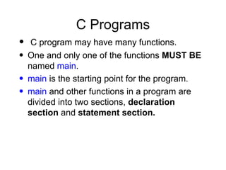 C Programs C program may have many functions. One and only one of the functions  MUST BE  named  main . main  is the starting point for the program. main  and other functions in a program are divided into two sections,  declaration section  and  statement section. 