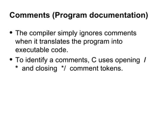 Comments (Program documentation) The compiler simply ignores comments when it translates the program into executable code. To identify a comments, C uses opening   /*  and closing  */  comment tokens.  