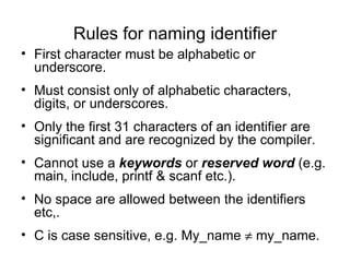 Rules for naming identifier First character must be alphabetic or underscore. Must consist only of alphabetic characters, digits, or underscores. Only the first 31 characters of an identifier are significant and are recognized by the compiler. Cannot use a  keywords  or  reserved word  (e.g. main, include, printf & scanf etc.). No space are allowed between the identifiers etc,. C is case sensitive, e.g. My_name    my_name. 