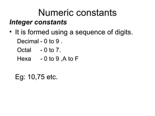 Numeric constants Integer constants It is formed using a sequence of digits. Decimal - 0 to 9 . Octal - 0 to 7. Hexa - 0 to 9 ,A to F  Eg: 10,75 etc. 