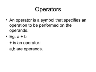 Operators An operator is a symbol that specifies an operation to be performed on the operands. Eg: a + b + is an operator. a,b are operands. 
