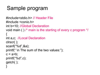 Sample program #include<stdio.h>  // Header File #include <conio.h> int b=10;  //Global Declaration void main ( )  /* main is the starting of every c program */ { int a,c;  //Local Declaration clrscr( ); scanf(“%d”,&a); printf(“ \n The sum of the two values:”); c = a+b; printf(“%d”,c); getch( ); } 
