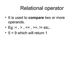 Relational operator It is used to  compare  two or more operands. Eg :< , > , <= , >=, != etc,. 5 < 9 which will return 1 